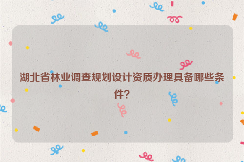 湖北省林業調查規劃設計資質辦理具備哪些條件？