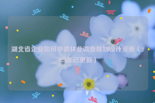 湖北省企業如何申請林業調查規劃設計資質(2022年已更新)