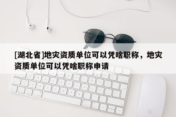 [湖北省]地災資質單位可以憑啥職稱，地災資質單位可以憑啥職稱申請