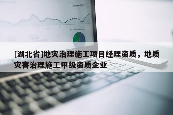 [湖北省]地災治理施工項目經理資質，地質災害治理施工甲級資質企業