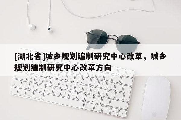 [湖北省]城鄉規劃編制研究中心改革，城鄉規劃編制研究中心改革方向