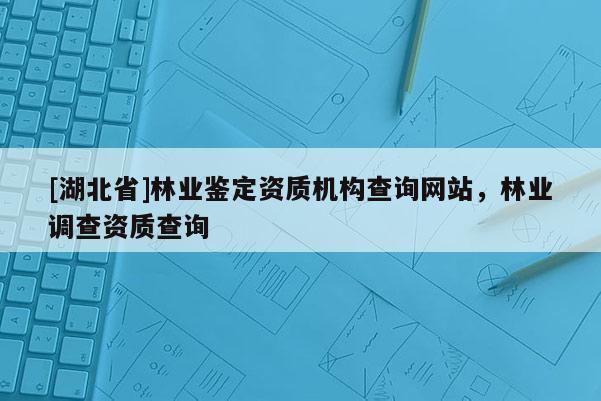 [湖北省]林業鑒定資質機構查詢網站，林業調查資質查詢