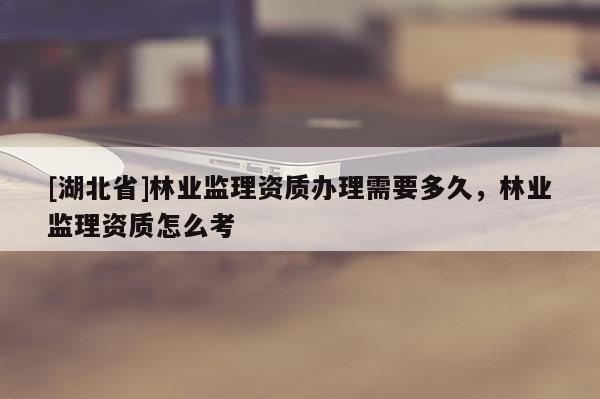 [湖北省]林業監理資質辦理需要多久，林業監理資質怎么考