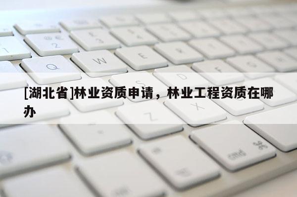 [湖北省]林業資質申請，林業工程資質在哪辦