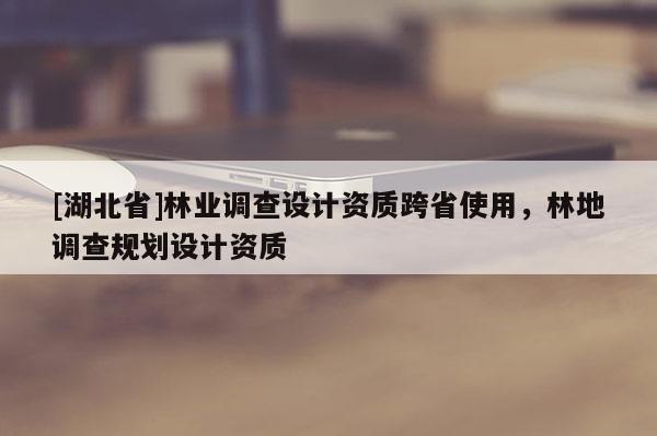 [湖北省]林業(yè)調(diào)查設計資質(zhì)跨省使用，林地調(diào)查規(guī)劃設計資質(zhì)