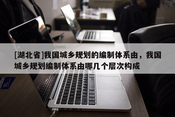 [湖北省]我國城鄉規劃的編制體系由，我國城鄉規劃編制體系由哪幾個層次構成