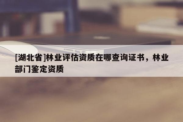 [湖北省]林業評估資質在哪查詢證書，林業部門鑒定資質