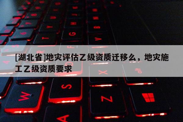 [湖北省]地災(zāi)評(píng)估乙級(jí)資質(zhì)遷移么，地災(zāi)施工乙級(jí)資質(zhì)要求
