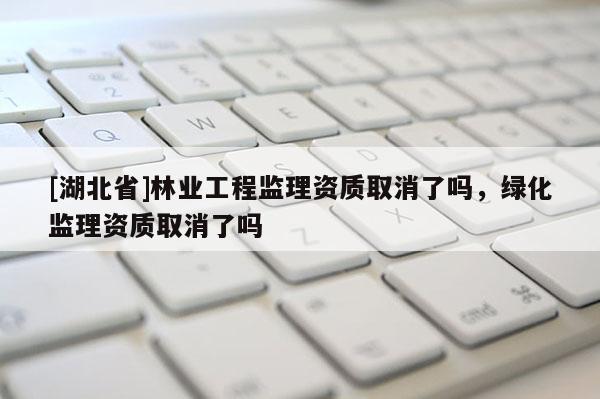 [湖北省]林業工程監理資質取消了嗎，綠化監理資質取消了嗎