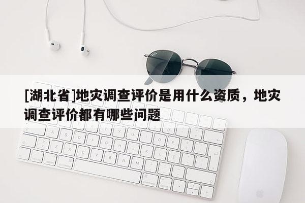 [湖北省]地災(zāi)調(diào)查評價是用什么資質(zhì)，地災(zāi)調(diào)查評價都有哪些問題
