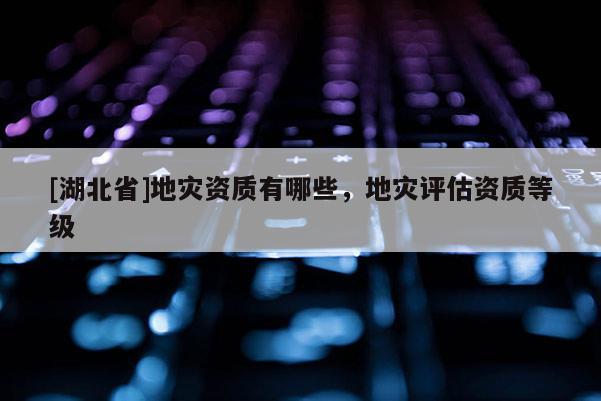 [湖北省]地災資質有哪些，地災評估資質等級