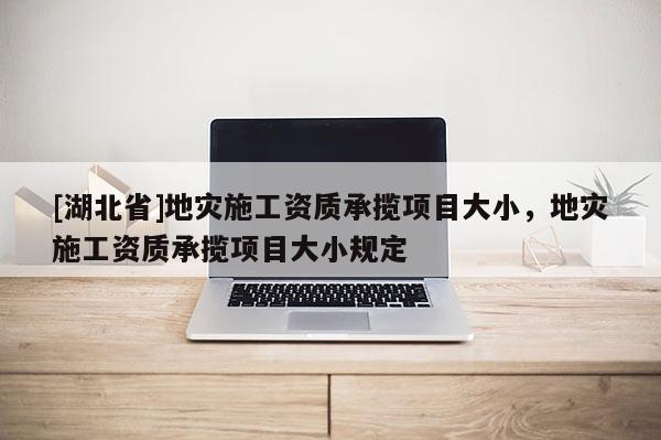 [湖北省]地災施工資質承攬項目大小，地災施工資質承攬項目大小規定