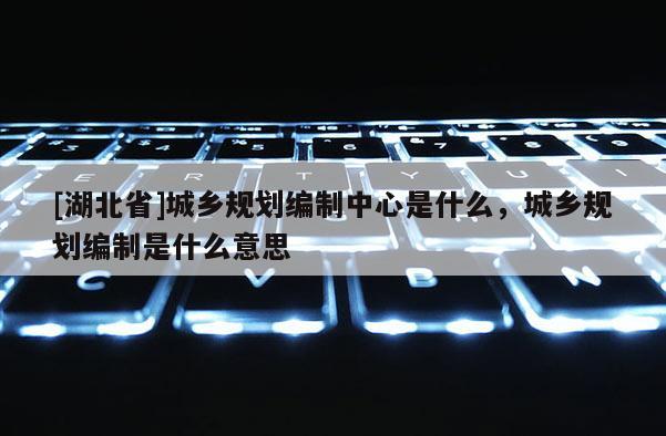 [湖北省]城鄉(xiāng)規(guī)劃編制中心是什么，城鄉(xiāng)規(guī)劃編制是什么意思