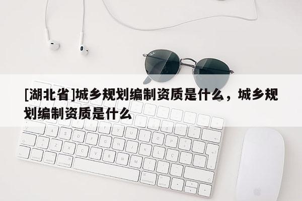 [湖北省]城鄉規劃編制資質是什么，城鄉規劃編制資質是什么
