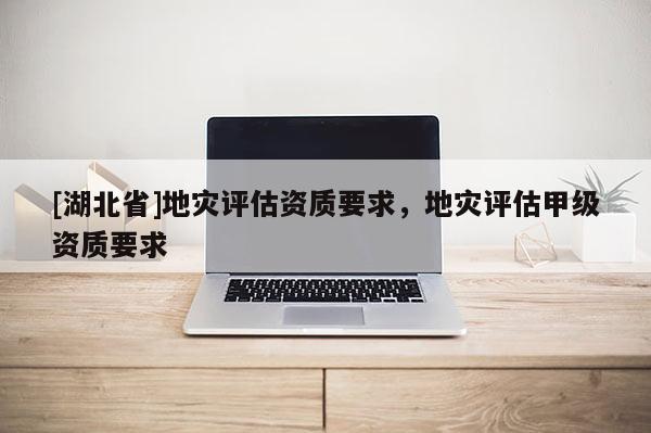 [湖北省]地災評估資質要求，地災評估甲級資質要求