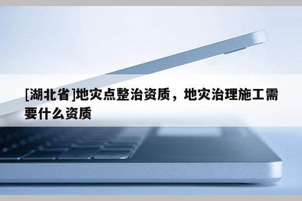 [湖北省]地災點整治資質，地災治理施工需要什么資質