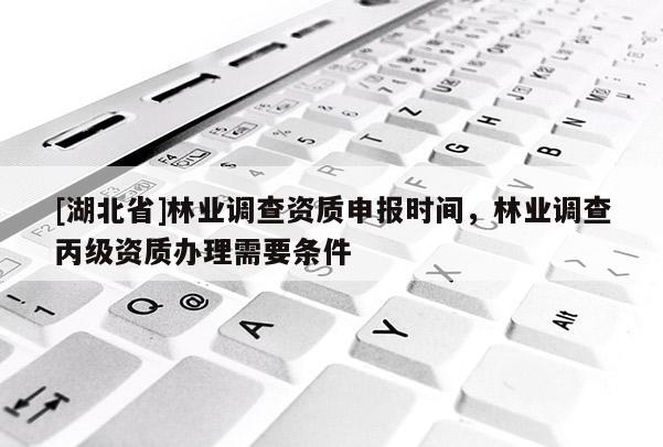 [湖北省]林業(yè)調(diào)查資質(zhì)申報時間，林業(yè)調(diào)查丙級資質(zhì)辦理需要條件