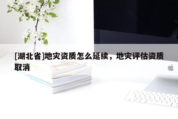 [湖北省]地災(zāi)資質(zhì)怎么延續(xù)，地災(zāi)評(píng)估資質(zhì)取消