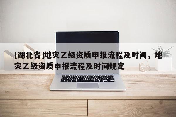 [湖北省]地災(zāi)乙級(jí)資質(zhì)申報(bào)流程及時(shí)間，地災(zāi)乙級(jí)資質(zhì)申報(bào)流程及時(shí)間規(guī)定