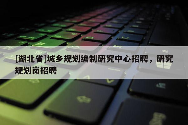 [湖北省]城鄉規劃編制研究中心招聘，研究規劃崗招聘