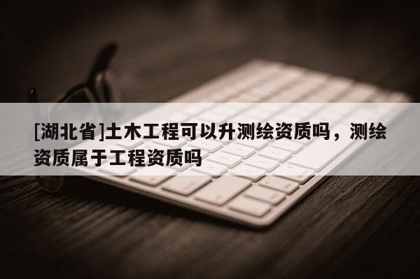[湖北省]土木工程可以升測(cè)繪資質(zhì)嗎，測(cè)繪資質(zhì)屬于工程資質(zhì)嗎