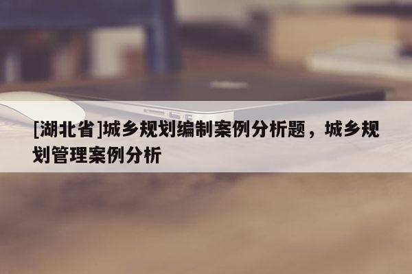 [湖北省]城鄉規劃編制案例分析題，城鄉規劃管理案例分析