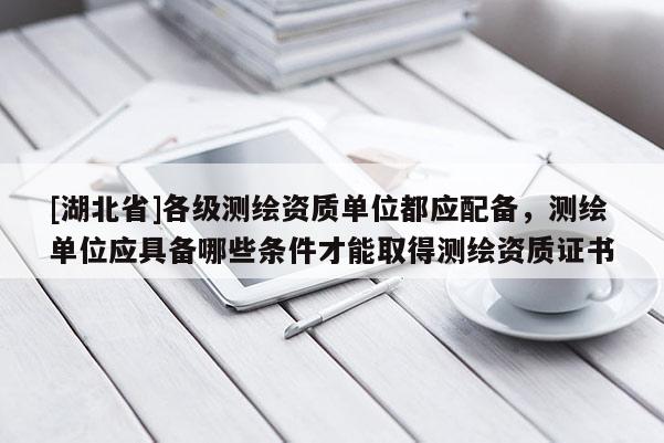[湖北省]各級測繪資質(zhì)單位都應(yīng)配備，測繪單位應(yīng)具備哪些條件才能取得測繪資質(zhì)證書