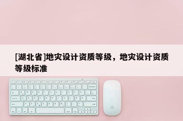 [湖北省]地災(zāi)設(shè)計(jì)資質(zhì)等級(jí)，地災(zāi)設(shè)計(jì)資質(zhì)等級(jí)標(biāo)準(zhǔn)