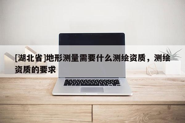[湖北省]地形測(cè)量需要什么測(cè)繪資質(zhì)，測(cè)繪資質(zhì)的要求