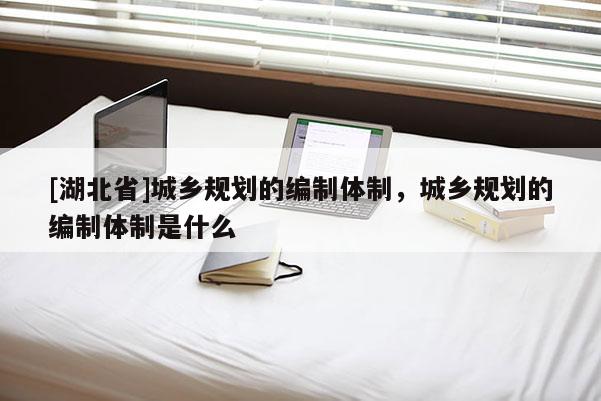 [湖北省]城鄉(xiāng)規(guī)劃的編制體制，城鄉(xiāng)規(guī)劃的編制體制是什么