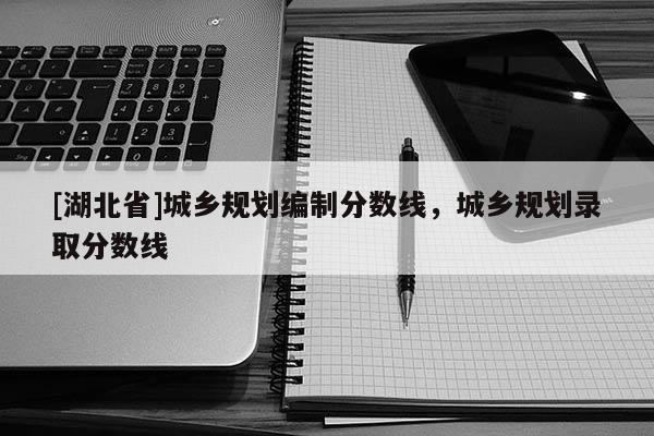 [湖北省]城鄉(xiāng)規(guī)劃編制分?jǐn)?shù)線，城鄉(xiāng)規(guī)劃錄取分?jǐn)?shù)線