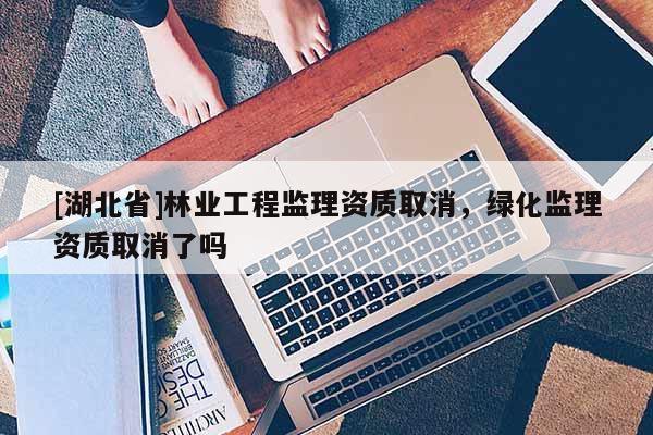 [湖北省]林業(yè)工程監(jiān)理資質(zhì)取消，綠化監(jiān)理資質(zhì)取消了嗎