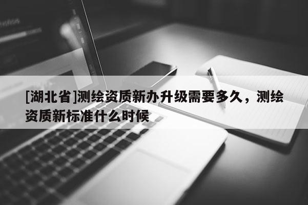 [湖北省]測繪資質新辦升級需要多久，測繪資質新標準什么時候