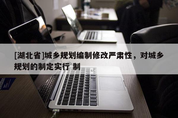 [湖北省]城鄉規劃編制修改嚴肅性，對城鄉規劃的制定實行 制