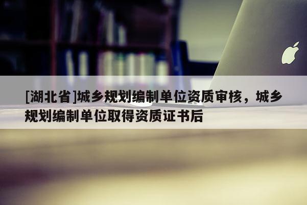 [湖北省]城鄉(xiāng)規(guī)劃編制單位資質(zhì)審核，城鄉(xiāng)規(guī)劃編制單位取得資質(zhì)證書后
