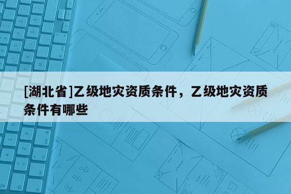 [湖北省]乙級地災資質條件，乙級地災資質條件有哪些