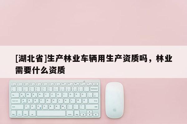 [湖北省]生產林業車輛用生產資質嗎，林業需要什么資質