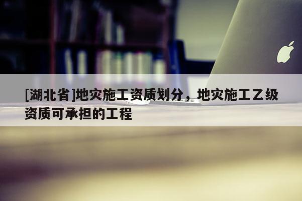 [湖北省]地災施工資質劃分，地災施工乙級資質可承擔的工程