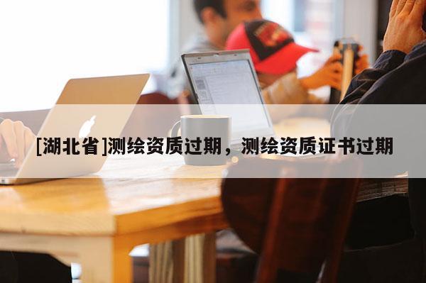 [湖北省]測繪資質(zhì)過期，測繪資質(zhì)證書過期