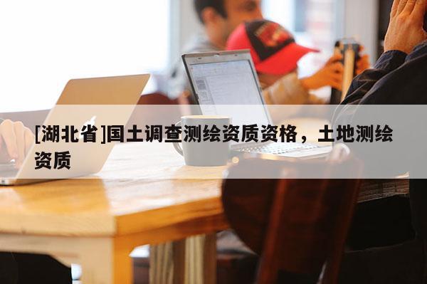 [湖北省]國土調查測繪資質資格，土地測繪資質