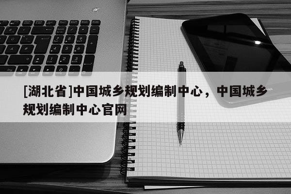 [湖北省]中國城鄉(xiāng)規(guī)劃編制中心，中國城鄉(xiāng)規(guī)劃編制中心官網(wǎng)