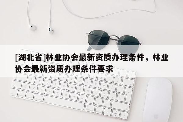 [湖北省]林業協會最新資質辦理條件，林業協會最新資質辦理條件要求