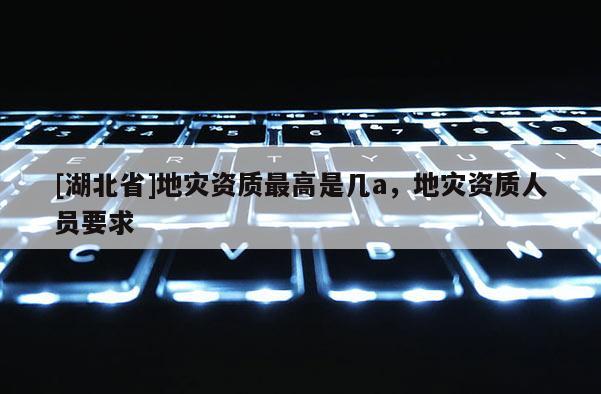 [湖北省]地災資質最高是幾a，地災資質人員要求