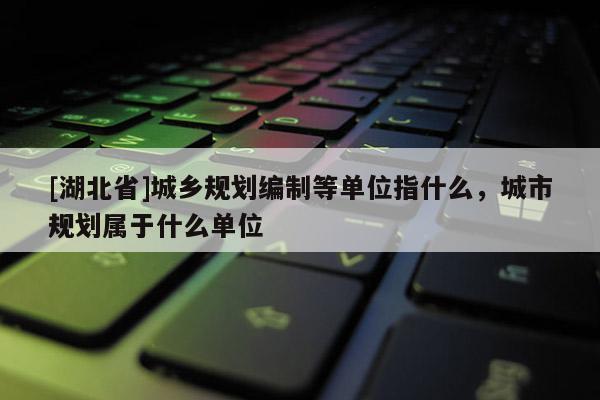 [湖北省]城鄉規劃編制等單位指什么，城市規劃屬于什么單位