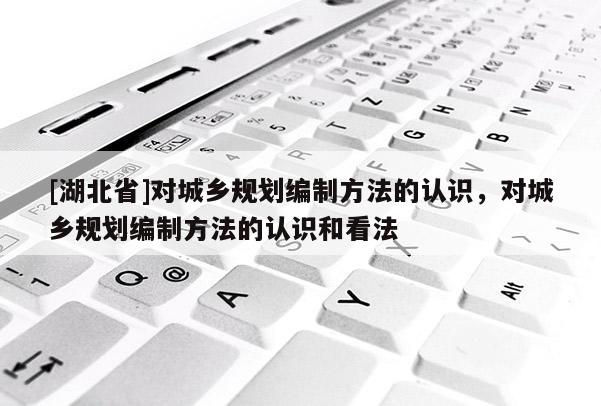 [湖北省]對城鄉規劃編制方法的認識，對城鄉規劃編制方法的認識和看法