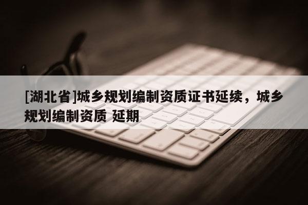 [湖北省]城鄉規劃編制資質證書延續，城鄉規劃編制資質 延期