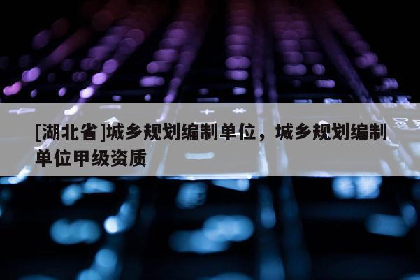 [湖北省]城鄉規劃編制單位，城鄉規劃編制單位甲級資質