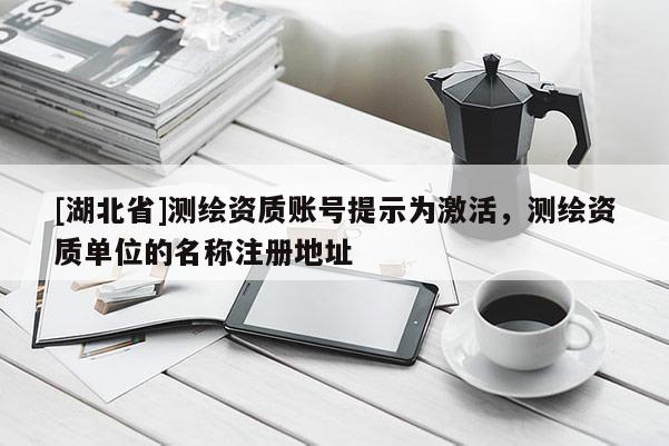 [湖北省]測繪資質賬號提示為激活，測繪資質單位的名稱注冊地址