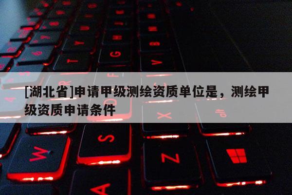 [湖北省]申請甲級測繪資質(zhì)單位是，測繪甲級資質(zhì)申請條件