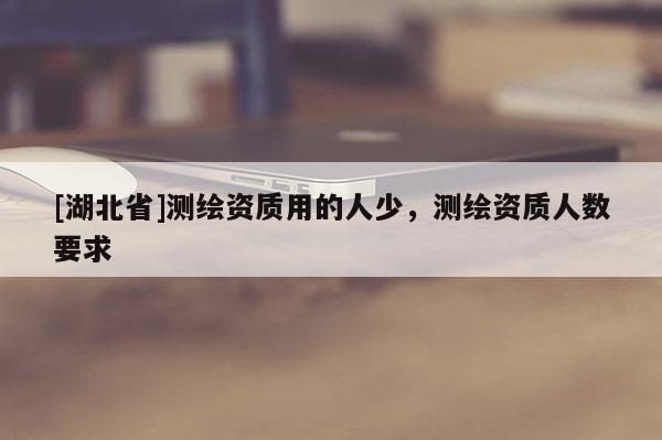 [湖北省]測繪資質用的人少，測繪資質人數要求